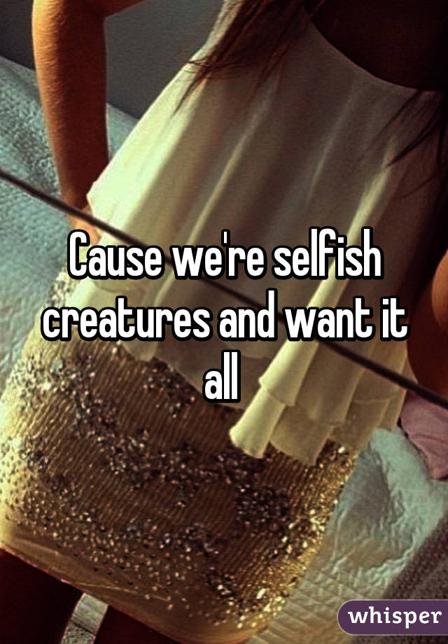 Cause we're selfish creatures and want it all 
