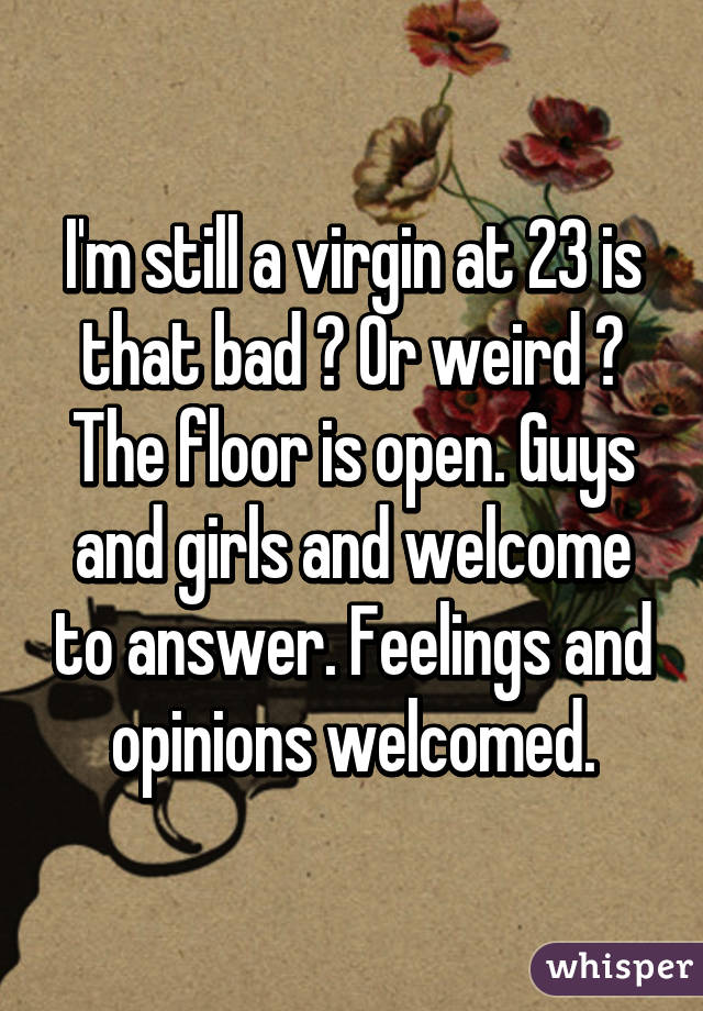 I'm still a virgin at 23 is that bad ? Or weird ? The floor is open. Guys and girls and welcome to answer. Feelings and opinions welcomed.