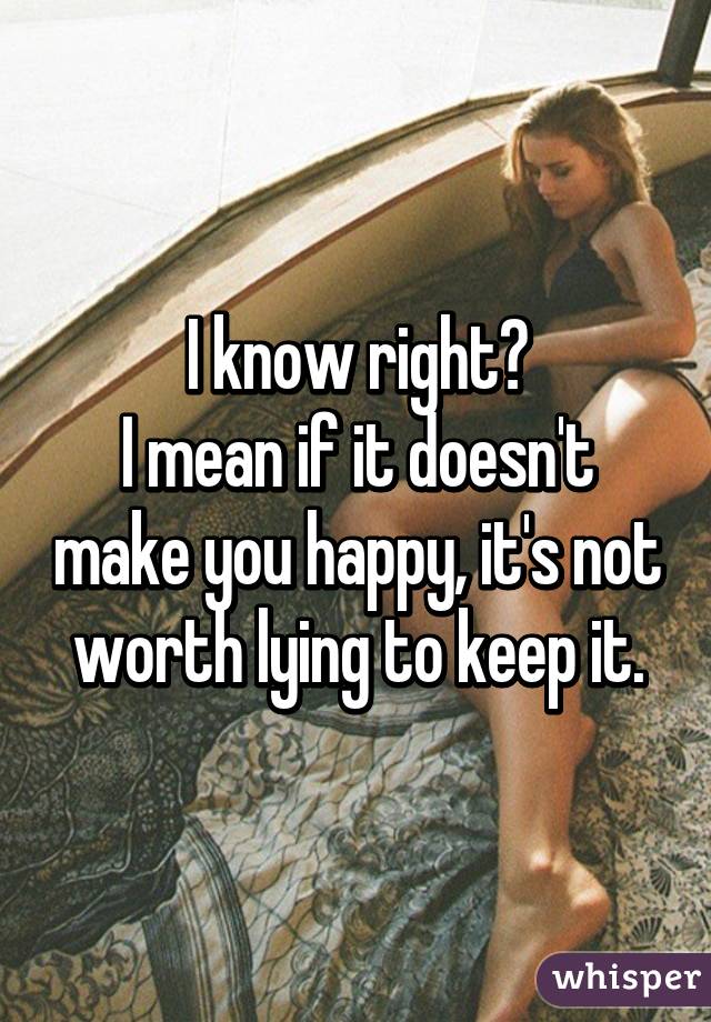 I know right?
I mean if it doesn't make you happy, it's not worth lying to keep it.