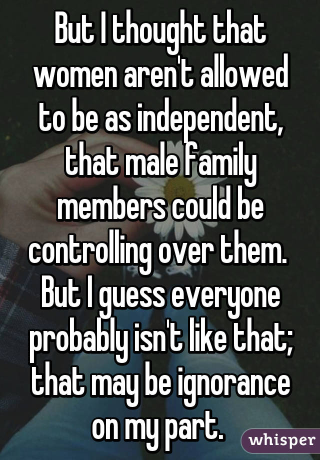 But I thought that women aren't allowed to be as independent, that male family members could be controlling over them. 
But I guess everyone probably isn't like that; that may be ignorance on my part. 