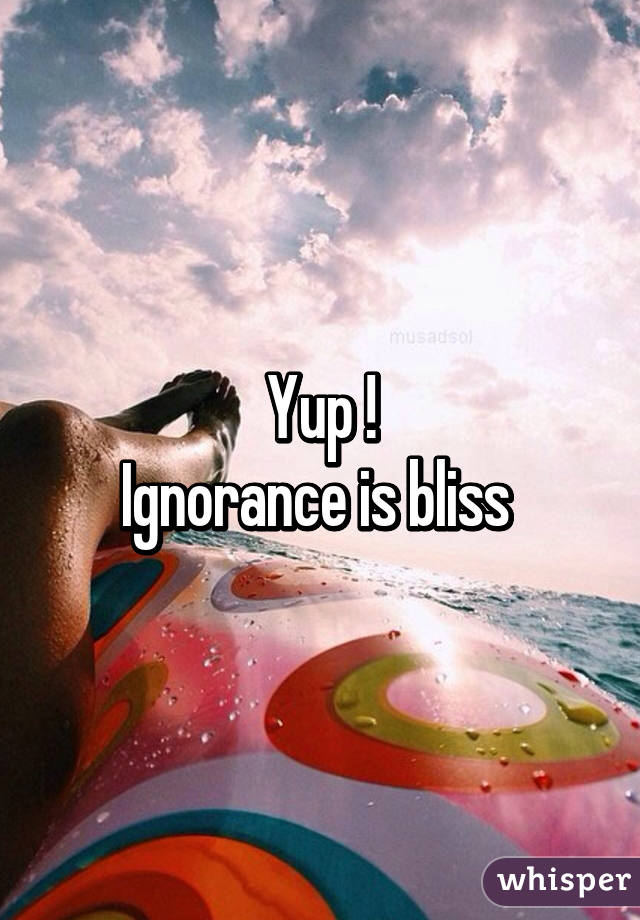 Yup !
Ignorance is bliss 