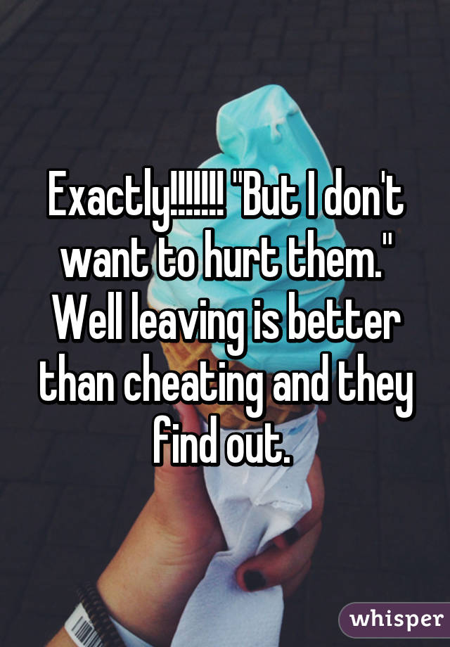 Exactly!!!!!!! "But I don't want to hurt them." Well leaving is better than cheating and they find out. 