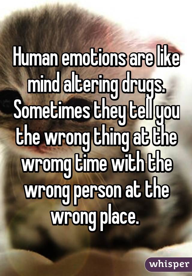 Human emotions are like mind altering drugs. Sometimes they tell you the wrong thing at the wromg time with the wrong person at the wrong place. 