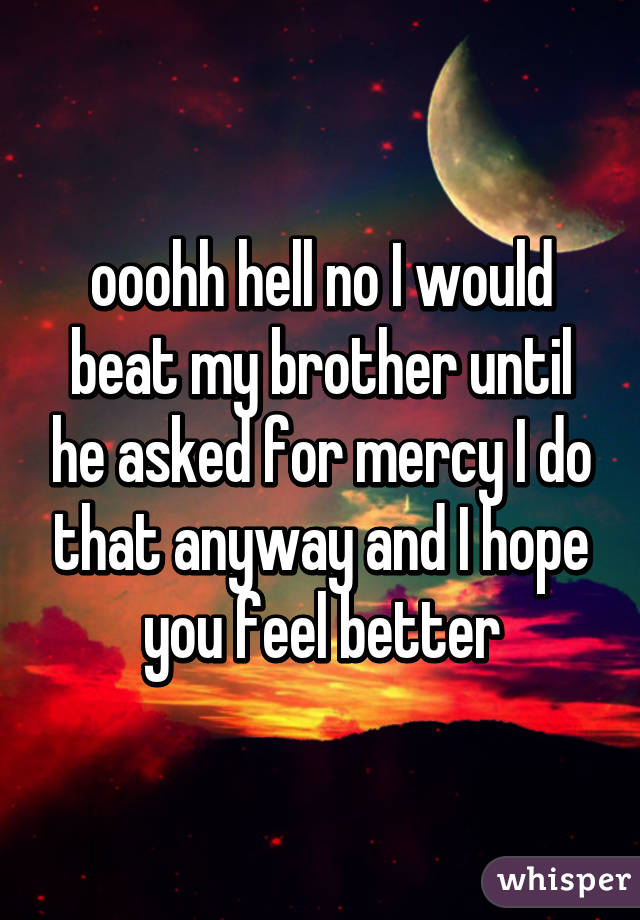 ooohh hell no I would beat my brother until he asked for mercy I do that anyway and I hope you feel better