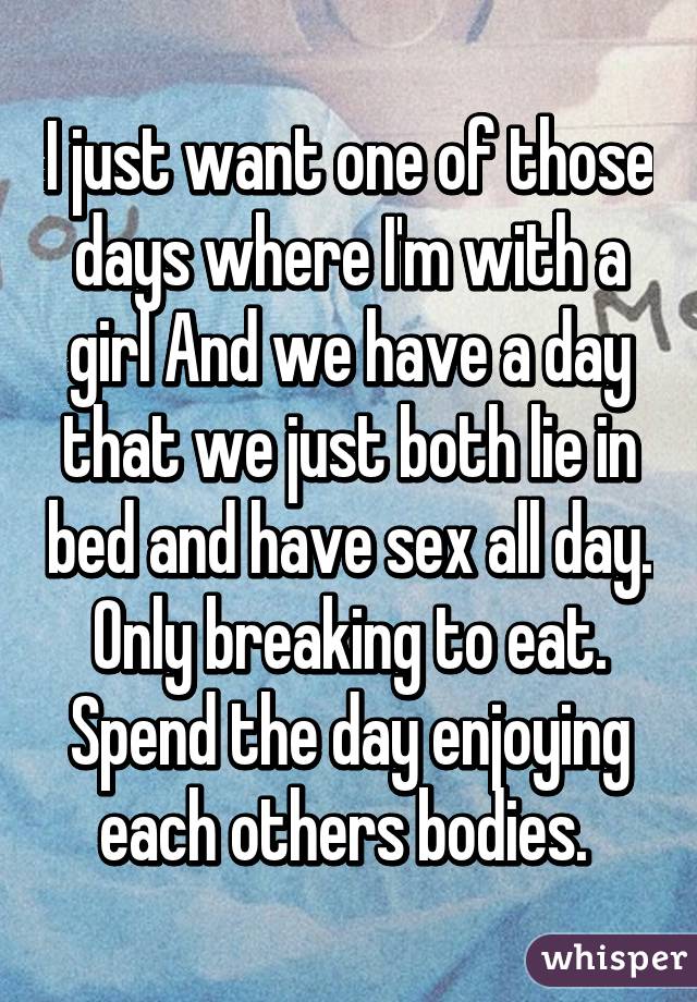 I just want one of those days where I'm with a girl And we have a day that we just both lie in bed and have sex all day. Only breaking to eat. Spend the day enjoying each others bodies. 