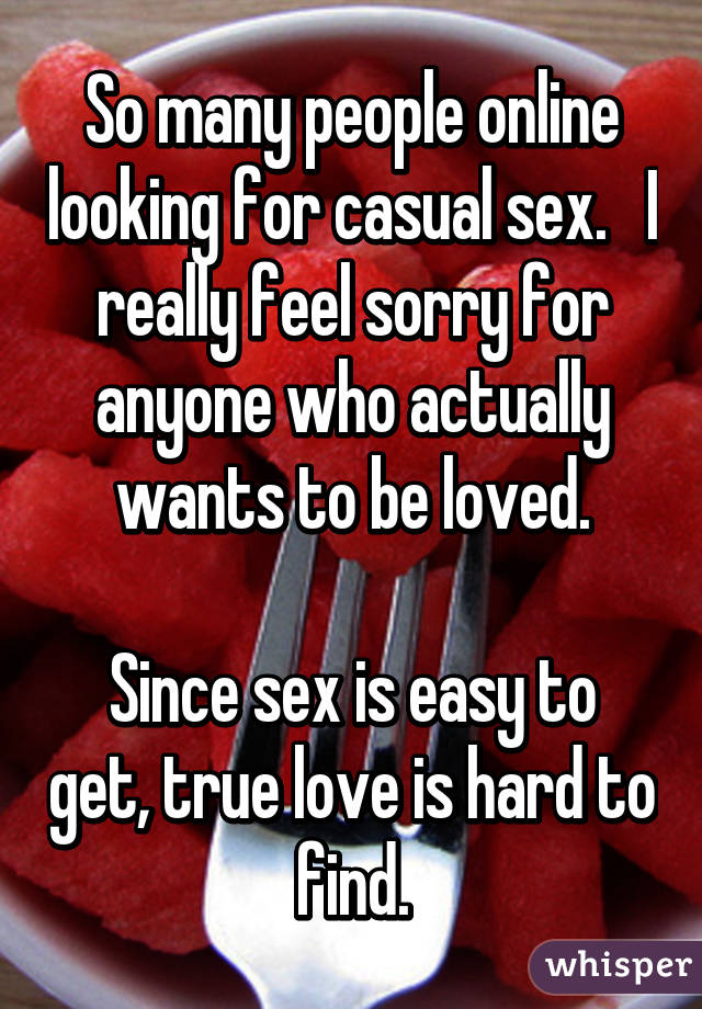 So many people online looking for casual sex.   I really feel sorry for anyone who actually wants to be loved.

Since sex is easy to get, true love is hard to find.