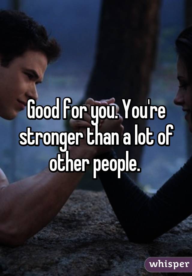 Good for you. You're stronger than a lot of other people. 