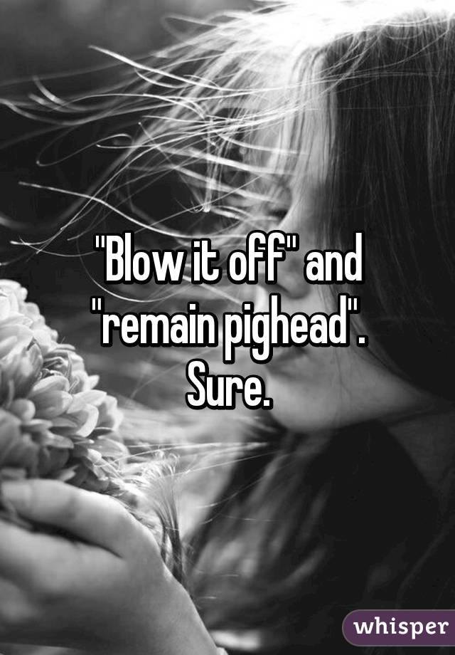 "Blow it off" and "remain pighead".
Sure.