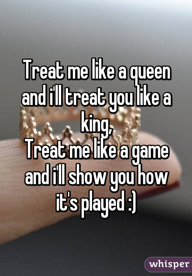 Treat me like a queen and i'll treat you like a king,
Treat me like a game and i'll show you how it's played :)