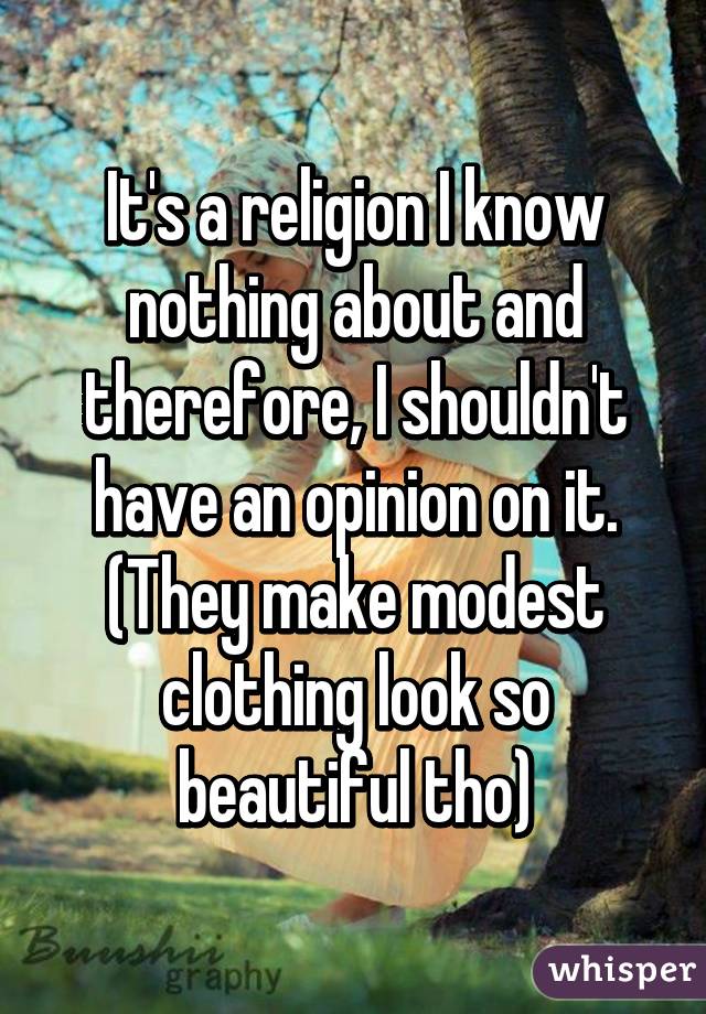 It's a religion I know nothing about and therefore, I shouldn't have an opinion on it. (They make modest clothing look so beautiful tho)