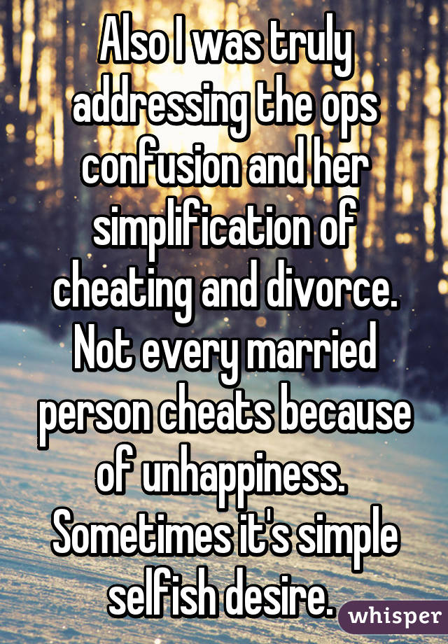 Also I was truly addressing the ops confusion and her simplification of cheating and divorce. Not every married person cheats because of unhappiness. 
Sometimes it's simple selfish desire. 