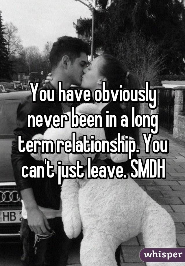 You have obviously never been in a long term relationship. You can't just leave. SMDH
