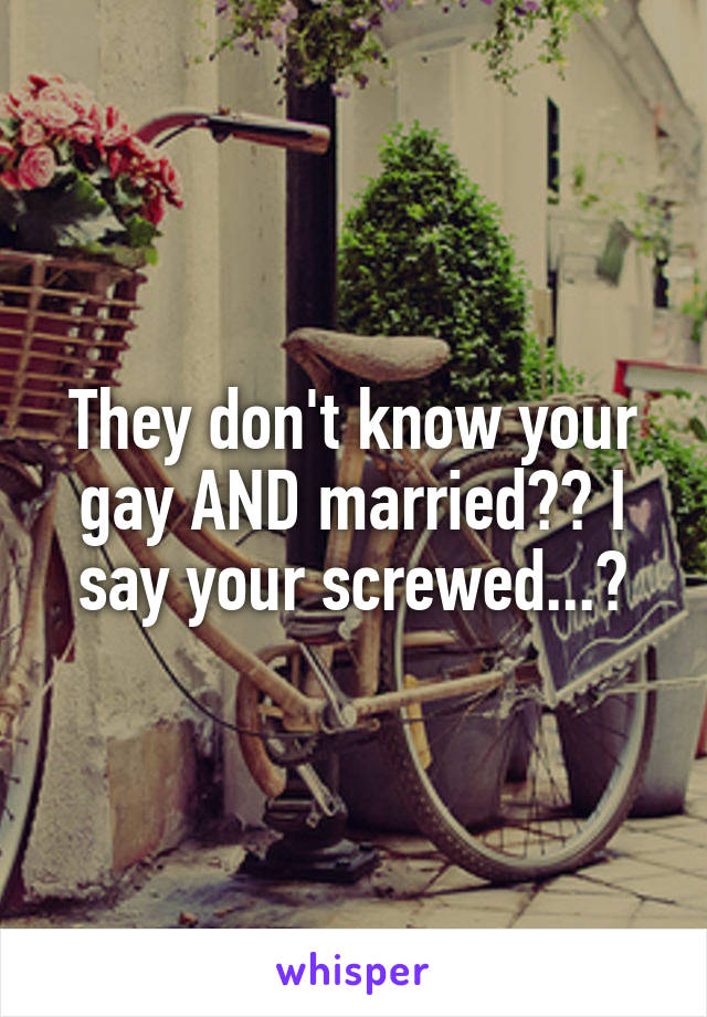 They don't know your gay AND married?? I say your screwed...😐