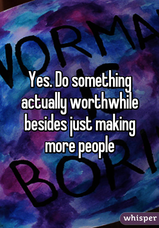 Yes. Do something actually worthwhile besides just making more people
