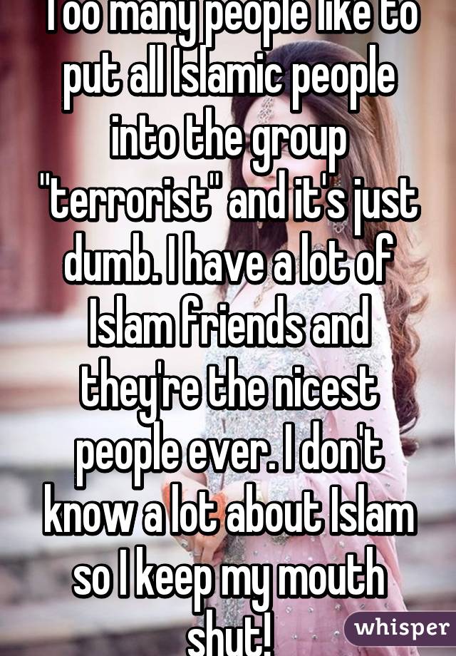 Too many people like to put all Islamic people into the group "terrorist" and it's just dumb. I have a lot of Islam friends and they're the nicest people ever. I don't know a lot about Islam so I keep my mouth shut!