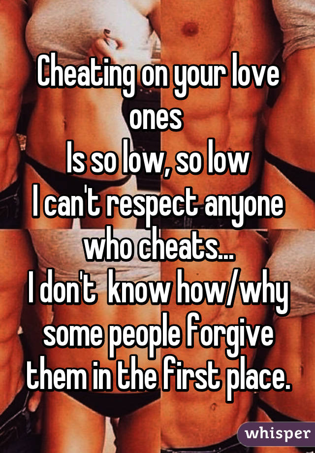 Cheating on your love ones 
Is so low, so low
I can't respect anyone who cheats...
I don't  know how/why some people forgive them in the first place.