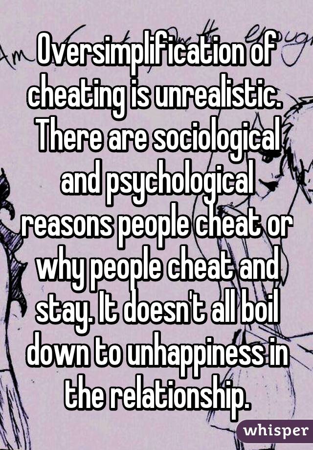 Oversimplification of cheating is unrealistic. 
There are sociological and psychological reasons people cheat or why people cheat and stay. It doesn't all boil down to unhappiness in the relationship.