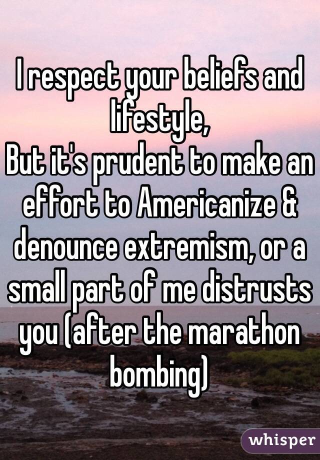 I respect your beliefs and lifestyle,
But it's prudent to make an effort to Americanize & denounce extremism, or a small part of me distrusts you (after the marathon bombing)