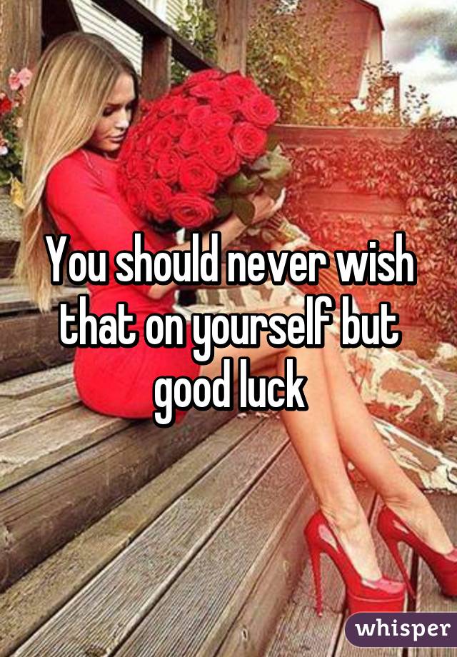 You should never wish that on yourself but good luck