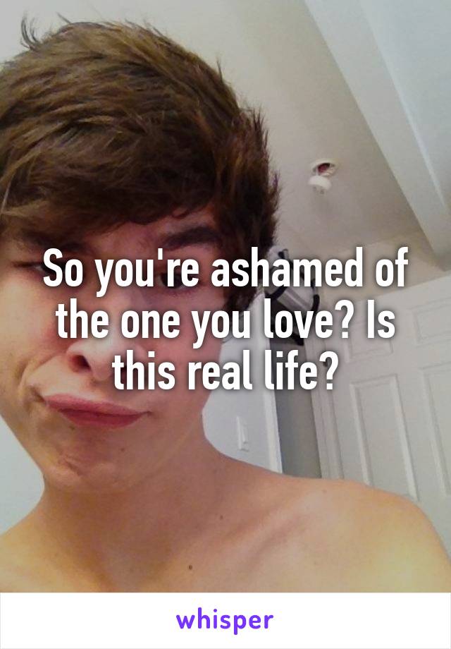 So you're ashamed of the one you love? Is this real life?