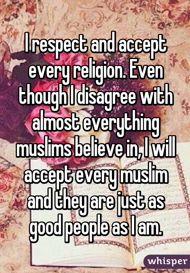 I respect and accept every religion. Even though I disagree with almost everything muslims believe in, I will accept every muslim and they are just as good people as I am.