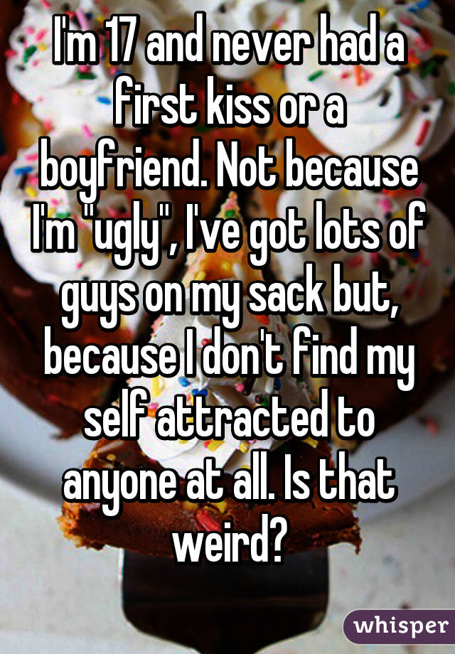 I'm 17 and never had a first kiss or a boyfriend. Not because I'm "ugly", I've got lots of guys on my sack but, because I don't find my self attracted to anyone at all. Is that weird?
