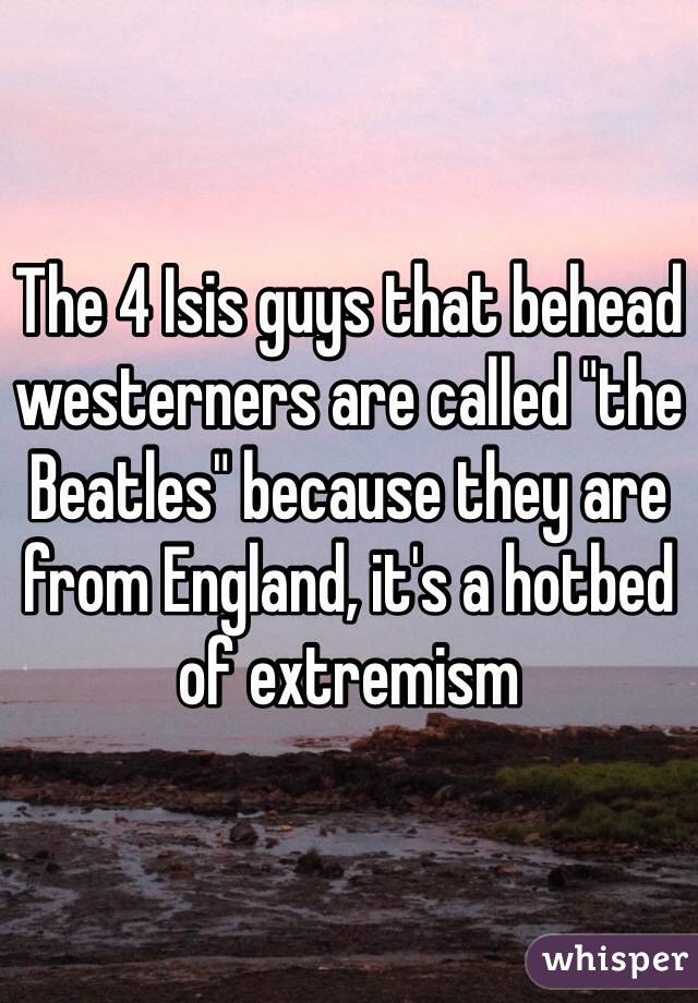 The 4 Isis guys that behead westerners are called "the Beatles" because they are from England, it's a hotbed of extremism 