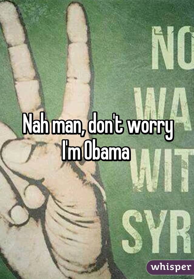 Nah man, don't worry I'm Obama 