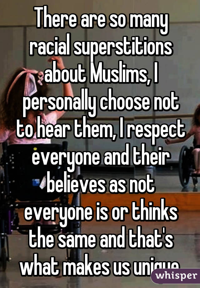 There are so many racial superstitions about Muslims, I personally choose not to hear them, I respect everyone and their believes as not everyone is or thinks the same and that's what makes us unique.