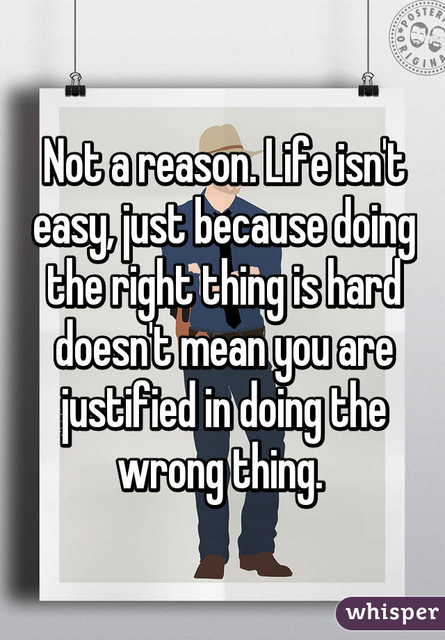 Not a reason. Life isn't easy, just because doing the right thing is hard doesn't mean you are justified in doing the wrong thing. 