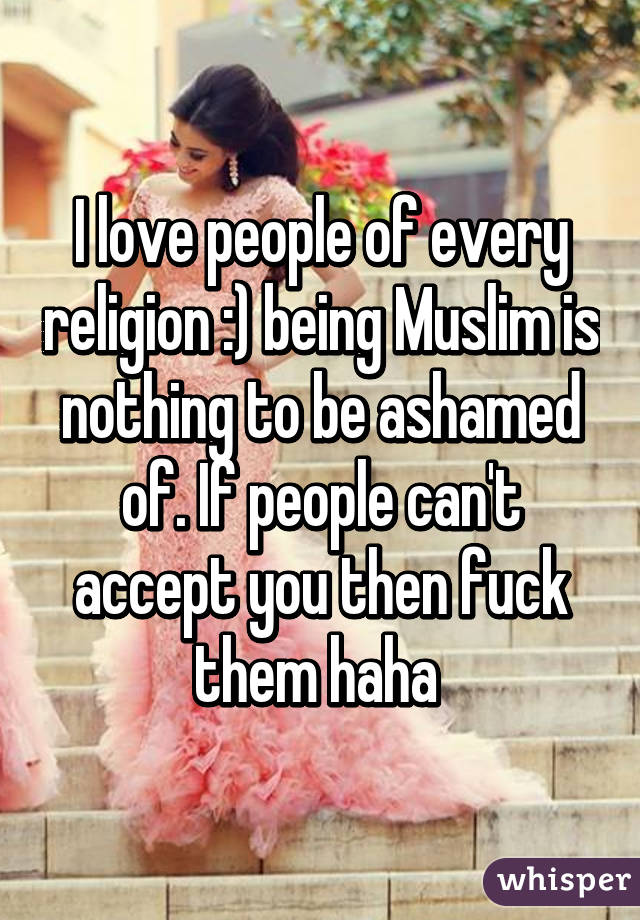 I love people of every religion :) being Muslim is nothing to be ashamed of. If people can't accept you then fuck them haha 