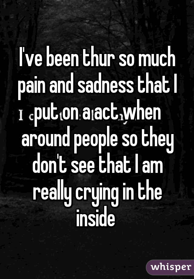 I've been thur so much pain and sadness that I put on a act when around people so they don't see that I am really crying in the inside 