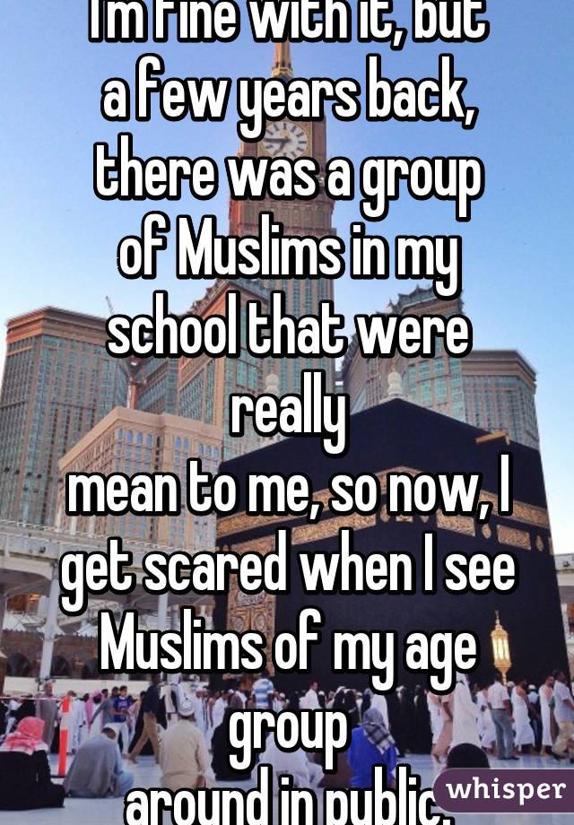 I'm fine with it, but
a few years back,
there was a group
of Muslims in my
school that were really
mean to me, so now, I
get scared when I see
Muslims of my age group
around in public.