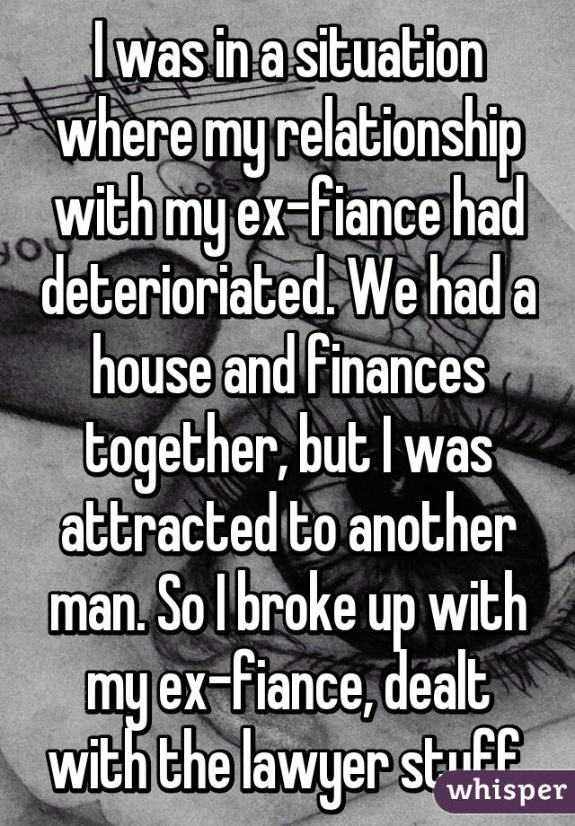 I was in a situation where my relationship with my ex-fiance had deterioriated. We had a house and finances together, but I was attracted to another man. So I broke up with my ex-fiance, dealt with the lawyer stuff.