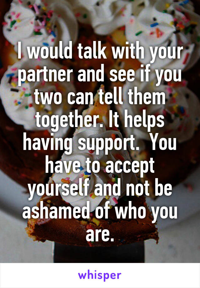 I would talk with your partner and see if you two can tell them together. It helps having support.  You have to accept yourself and not be ashamed of who you are.