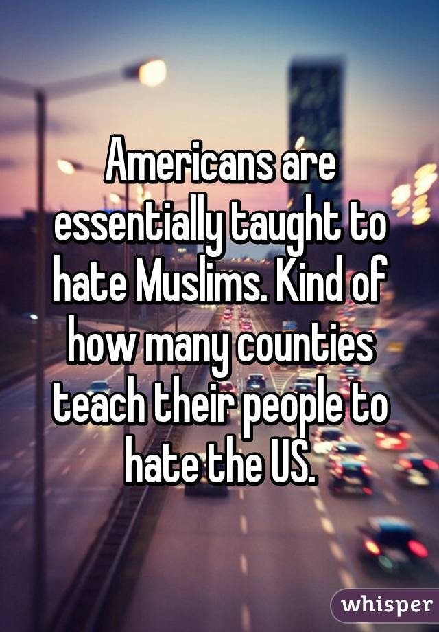 Americans are essentially taught to hate Muslims. Kind of how many counties teach their people to hate the US.