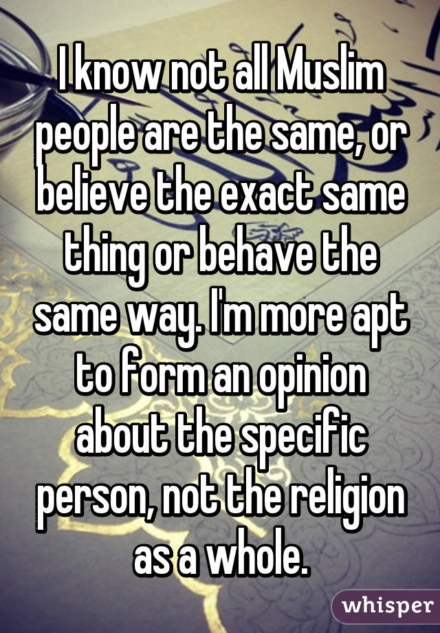 I know not all Muslim people are the same, or believe the exact same thing or behave the same way. I'm more apt to form an opinion about the specific person, not the religion as a whole.