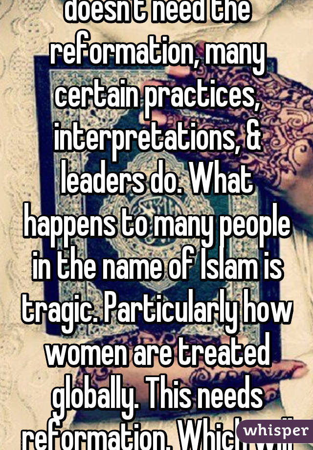 The religion itself doesn't need the reformation, many certain practices, interpretations, & leaders do. What happens to many people in the name of Islam is tragic. Particularly how women are treated globally. This needs reformation. Which will never happen.