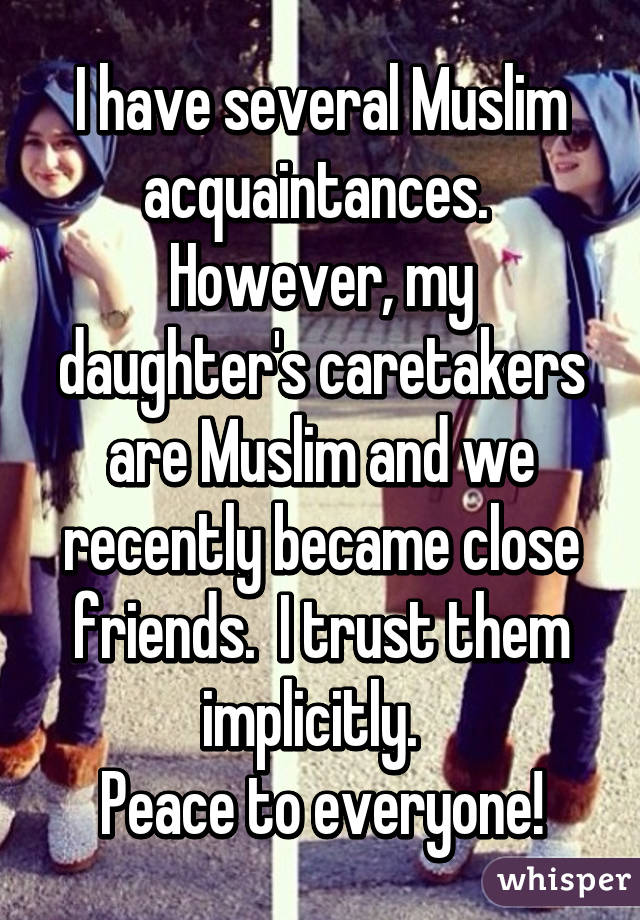 I have several Muslim acquaintances.  However, my daughter's caretakers are Muslim and we recently became close friends.  I trust them implicitly.  
Peace to everyone!