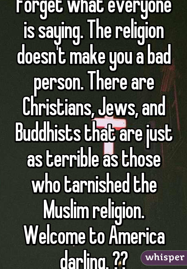 Forget what everyone is saying. The religion doesn't make you a bad person. There are Christians, Jews, and Buddhists that are just as terrible as those who tarnished the Muslim religion. Welcome to America darling. ❤️