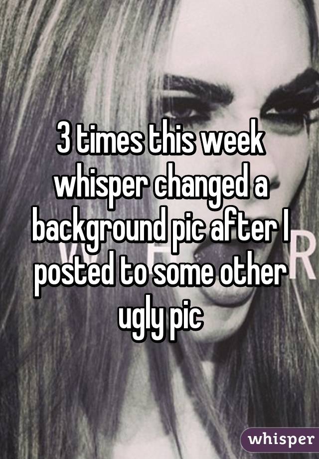 3 times this week whisper changed a background pic after I posted to some other ugly pic