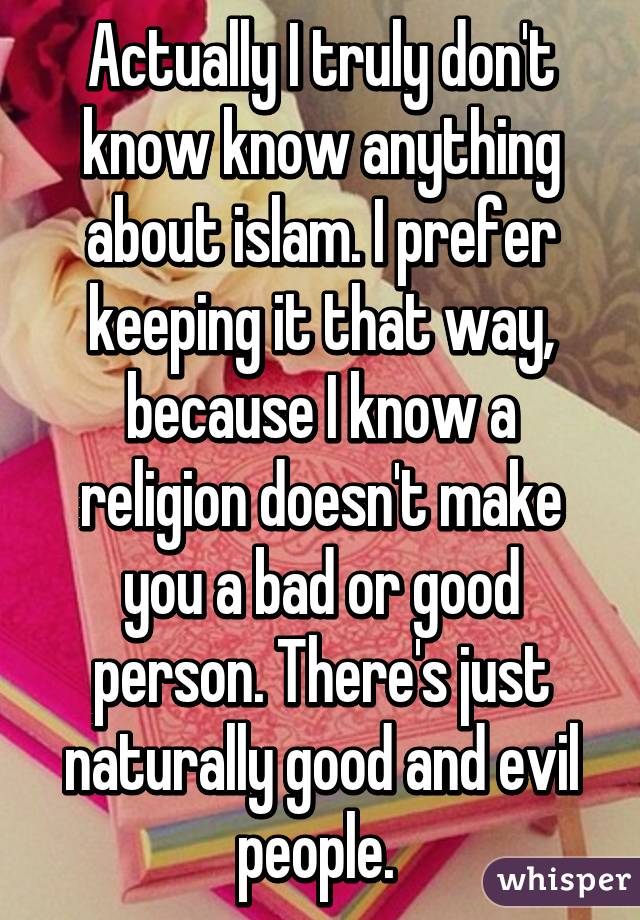 Actually I truly don't know know anything about islam. I prefer keeping it that way, because I know a religion doesn't make you a bad or good person. There's just naturally good and evil people. 