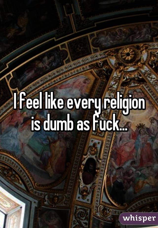 I feel like every religion is dumb as fuck...