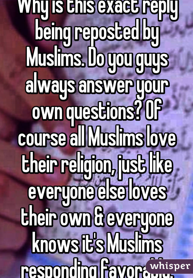 Why is this exact reply being reposted by Muslims. Do you guys always answer your own questions? Of course all Muslims love their religion, just like everyone else loves their own & everyone knows it's Muslims responding favorably.