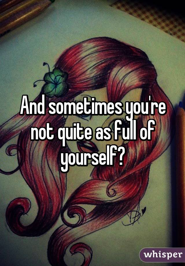 And sometimes you're not quite as full of yourself?
