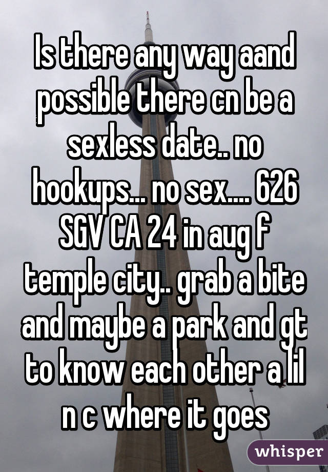 Is there any way aand possible there cn be a sexless date.. no hookups... no sex.... 626 SGV CA 24 in aug f temple city.. grab a bite and maybe a park and gt to know each other a lil n c where it goes