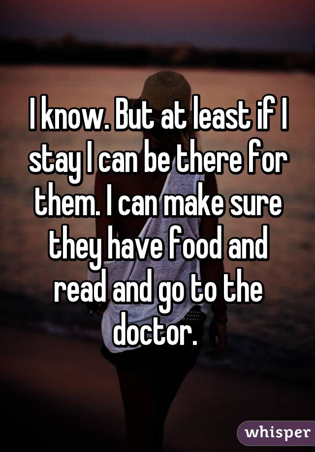 I know. But at least if I stay I can be there for them. I can make sure they have food and read and go to the doctor. 