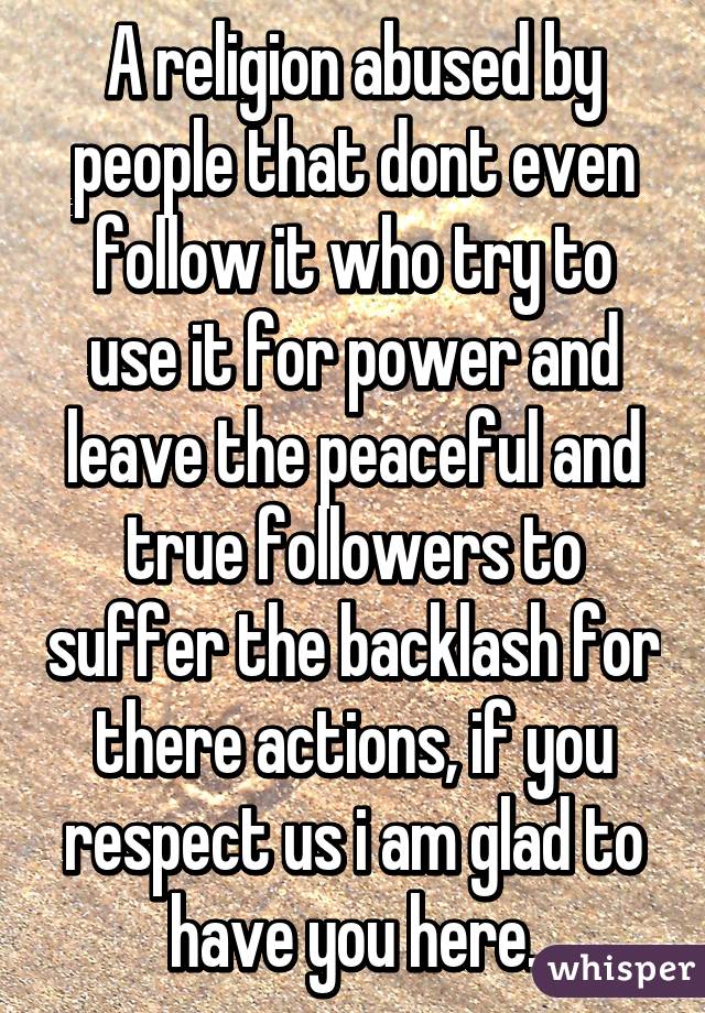 A religion abused by people that dont even follow it who try to use it for power and leave the peaceful and true followers to suffer the backlash for there actions, if you respect us i am glad to have you here.