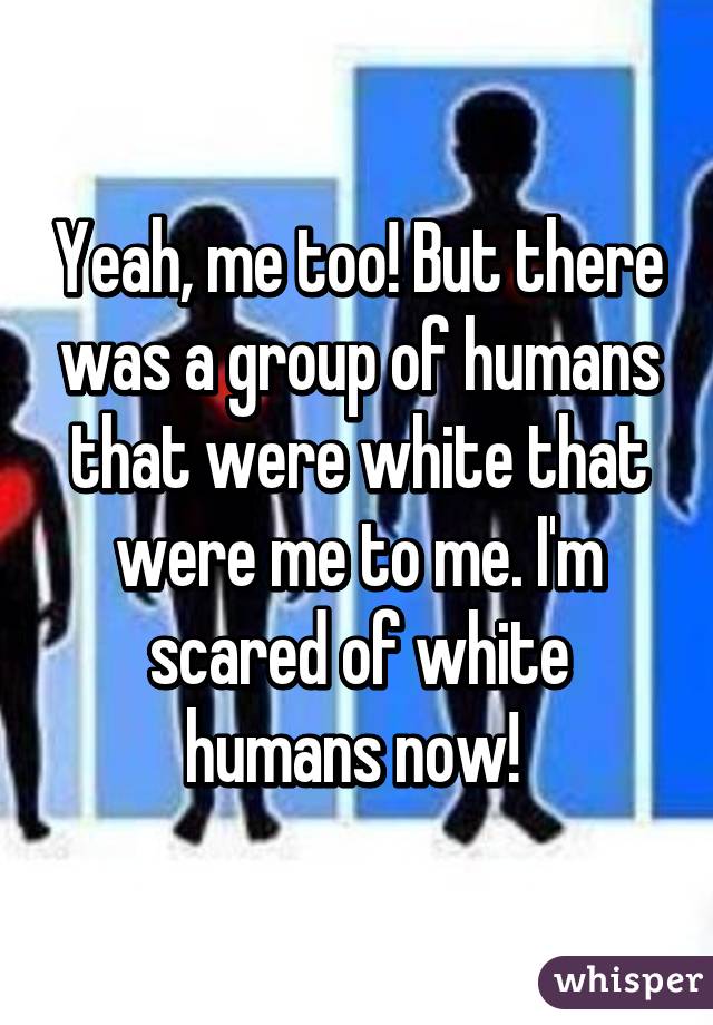 Yeah, me too! But there was a group of humans that were white that were me to me. I'm scared of white humans now! 