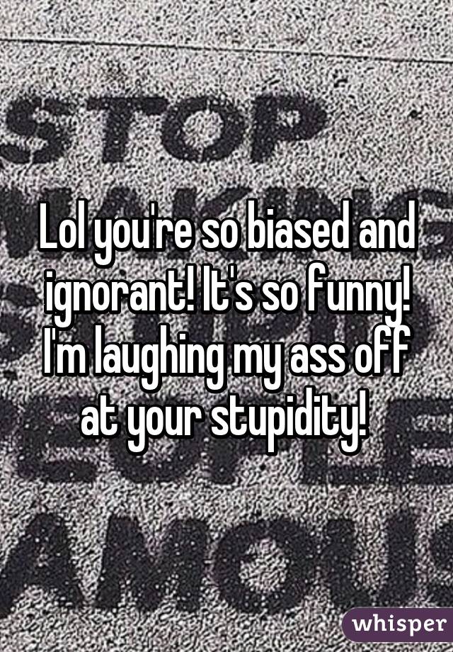 Lol you're so biased and ignorant! It's so funny! I'm laughing my ass off at your stupidity! 